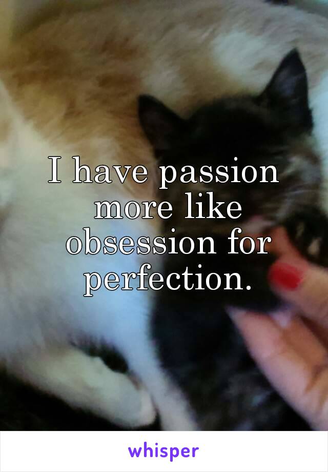 I have passion more like obsession for perfection.