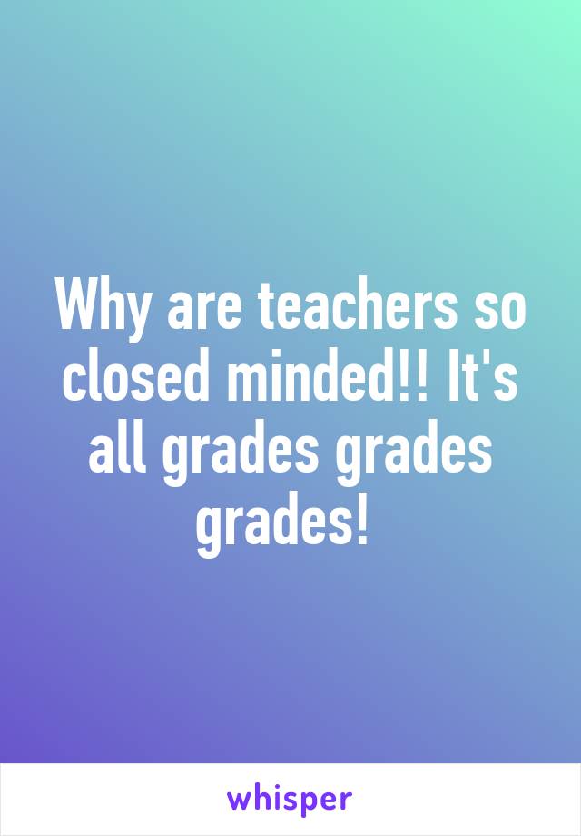 Why are teachers so closed minded!! It's all grades grades grades! 