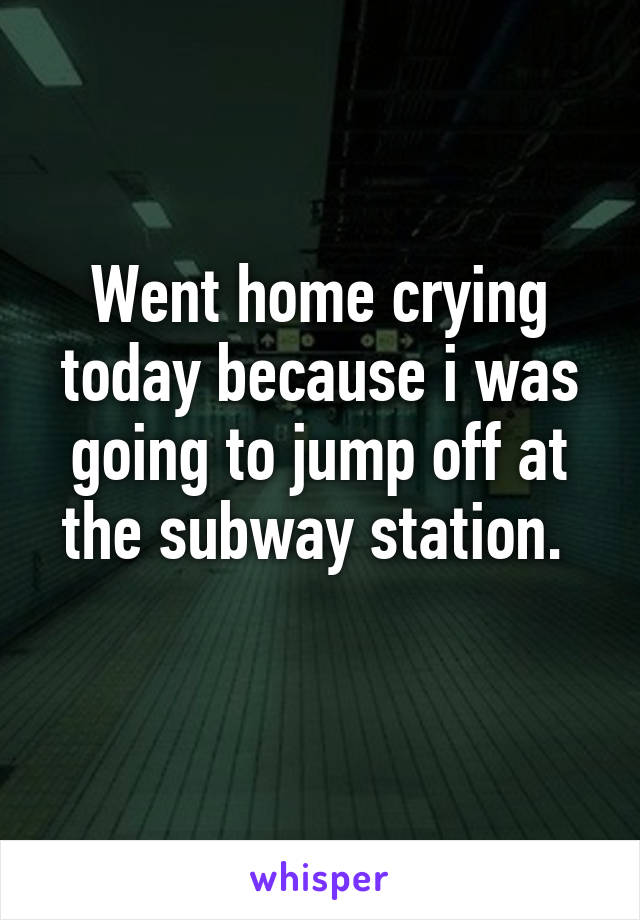 Went home crying today because i was going to jump off at the subway station. 
