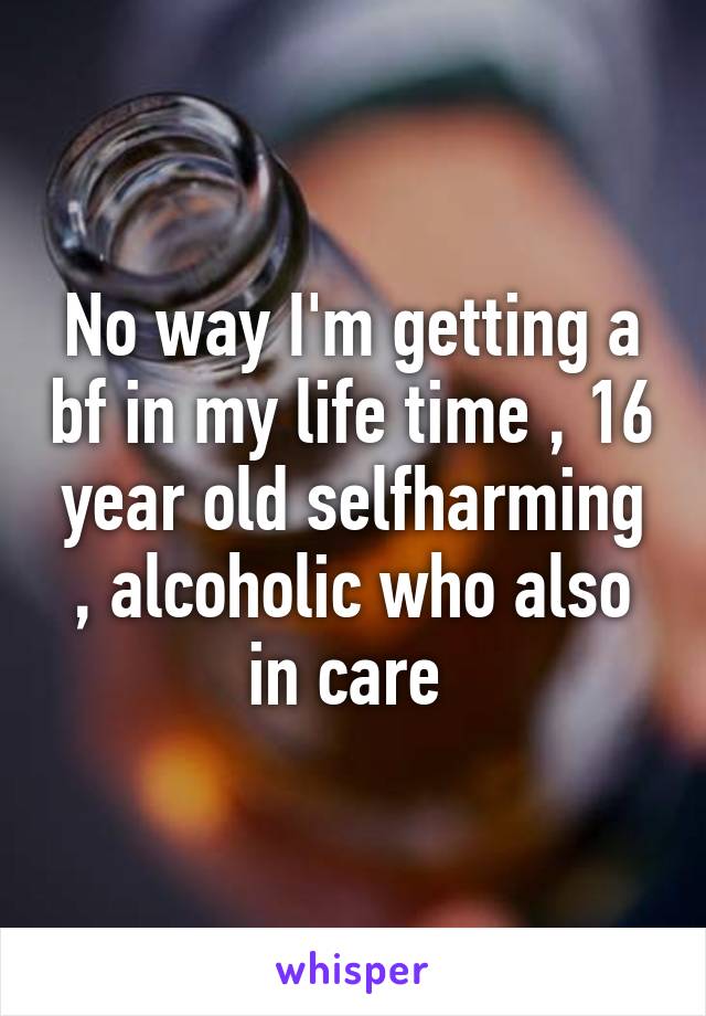 No way I'm getting a bf in my life time , 16 year old selfharming , alcoholic who also in care 