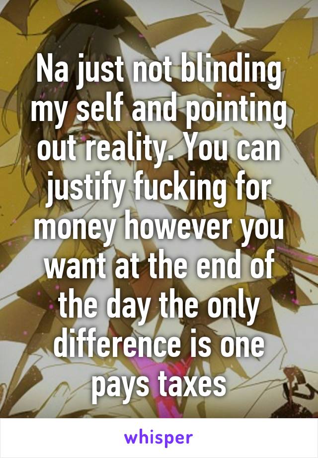 Na just not blinding my self and pointing out reality. You can justify fucking for money however you want at the end of the day the only difference is one pays taxes