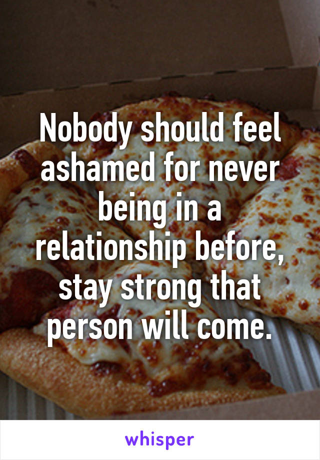 Nobody should feel ashamed for never being in a relationship before, stay strong that person will come.