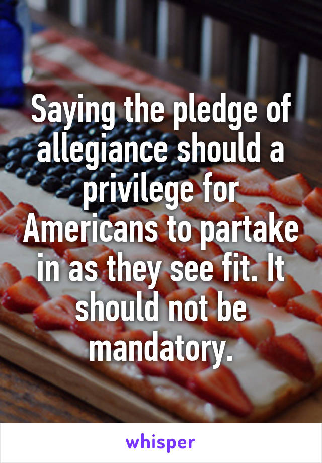 Saying the pledge of allegiance should a privilege for Americans to partake in as they see fit. It should not be mandatory.