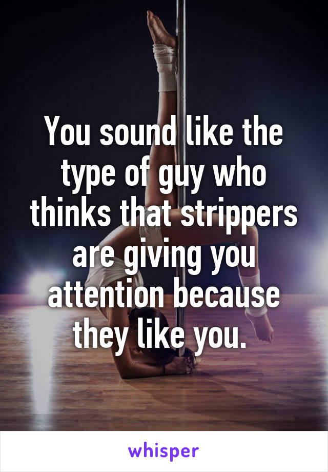 You sound like the type of guy who thinks that strippers are giving you attention because they like you. 