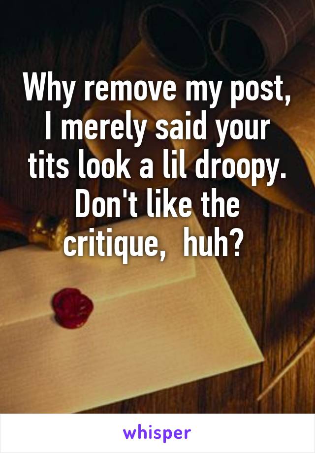 Why remove my post, I merely said your tits look a lil droopy. Don't like the critique,  huh? 


