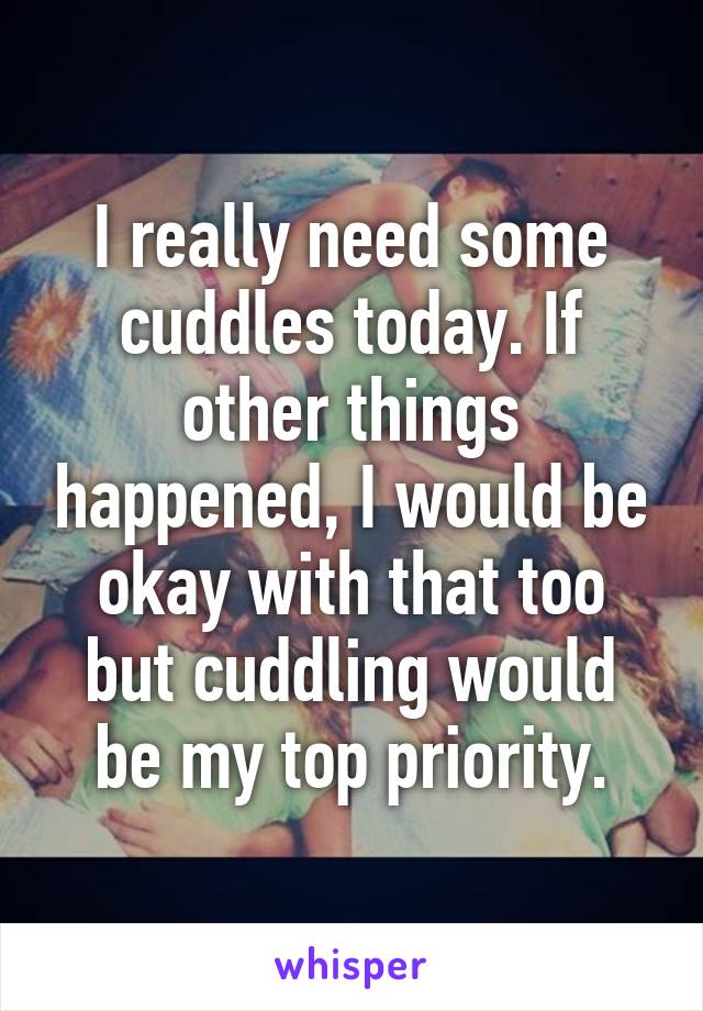 I really need some cuddles today. If other things happened, I would be okay with that too but cuddling would be my top priority.