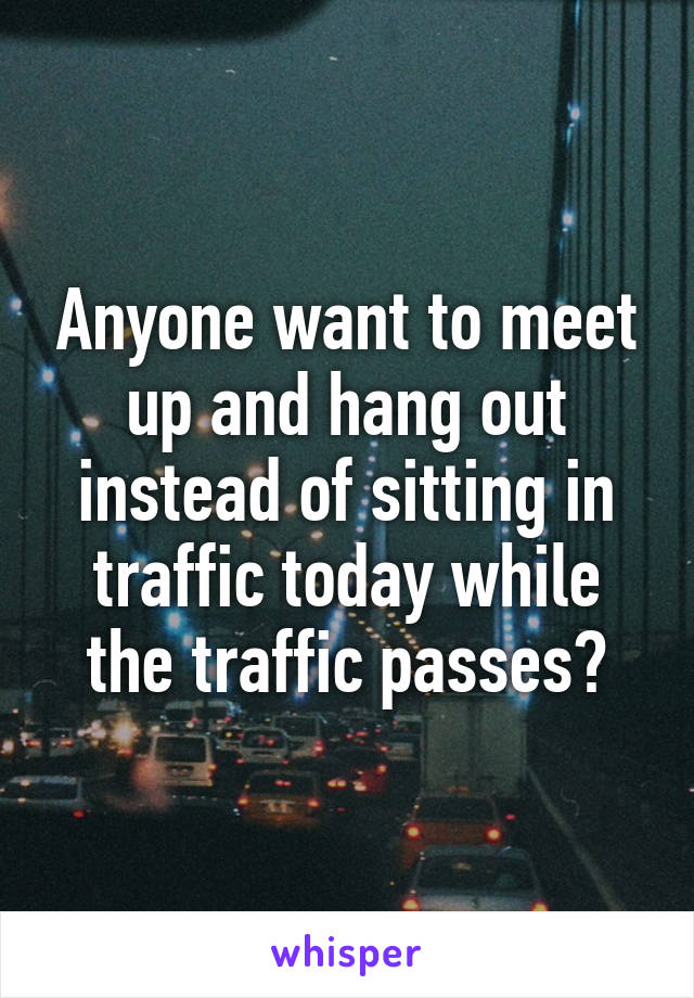 Anyone want to meet up and hang out instead of sitting in traffic today while the traffic passes?