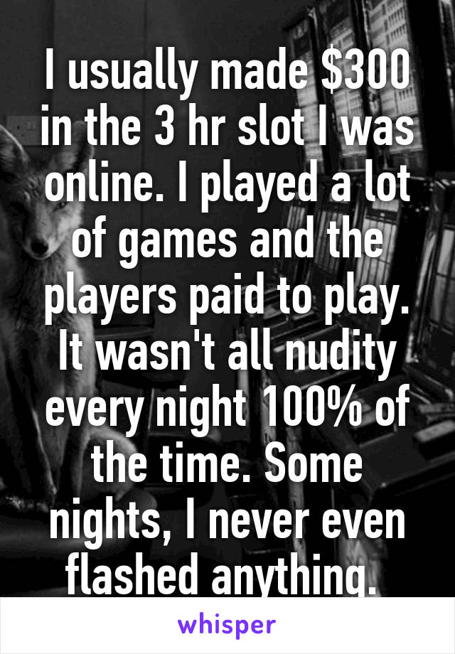 I usually made $300 in the 3 hr slot I was online. I played a lot of games and the players paid to play. It wasn't all nudity every night 100% of the time. Some nights, I never even flashed anything. 