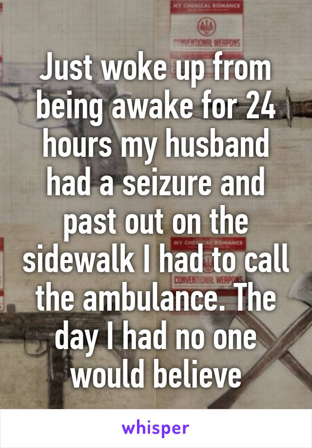 Just woke up from being awake for 24 hours my husband had a seizure and past out on the sidewalk I had to call the ambulance. The day I had no one would believe