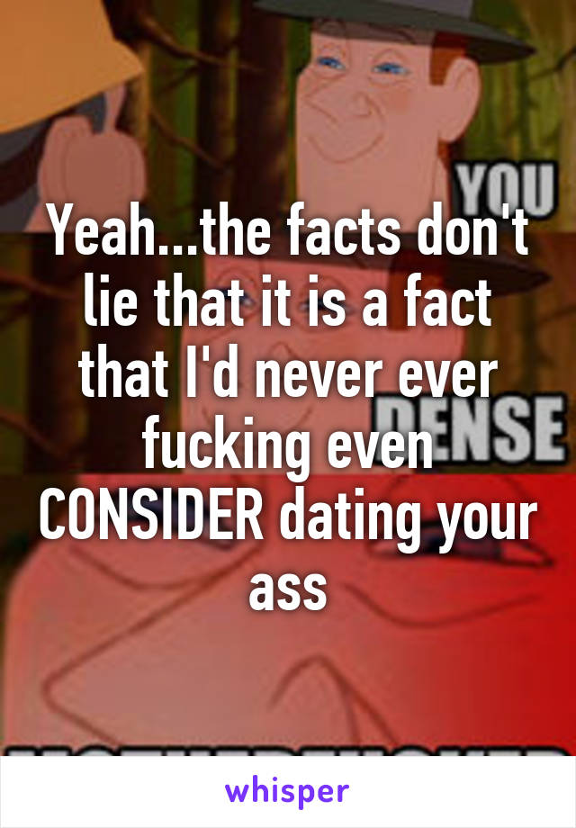 Yeah...the facts don't lie that it is a fact that I'd never ever fucking even CONSIDER dating your ass