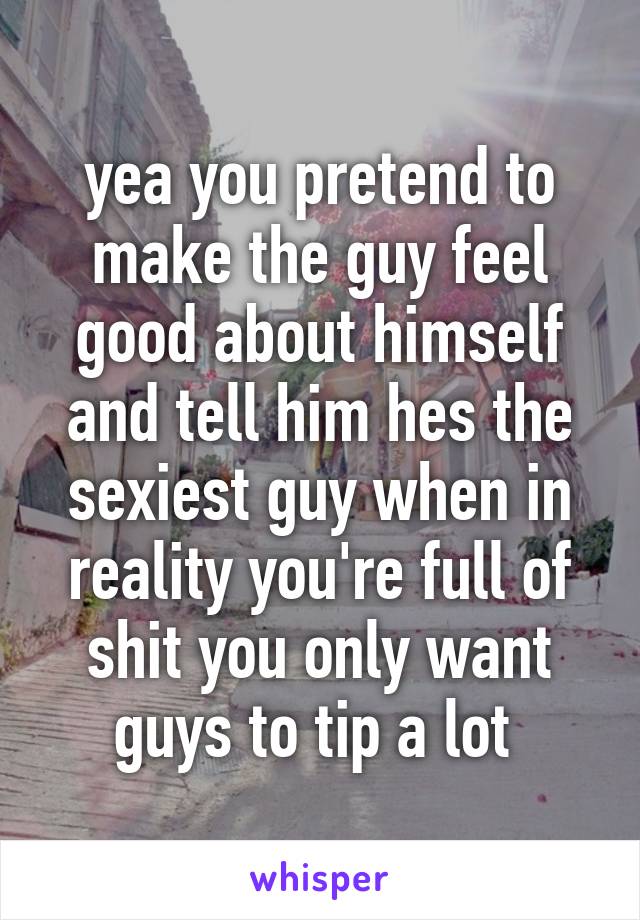 yea you pretend to make the guy feel good about himself and tell him hes the sexiest guy when in reality you're full of shit you only want guys to tip a lot 