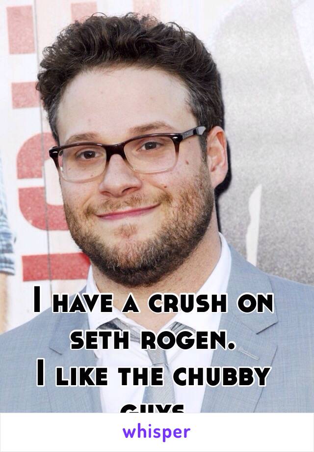 I have a crush on seth rogen.
I like the chubby guys