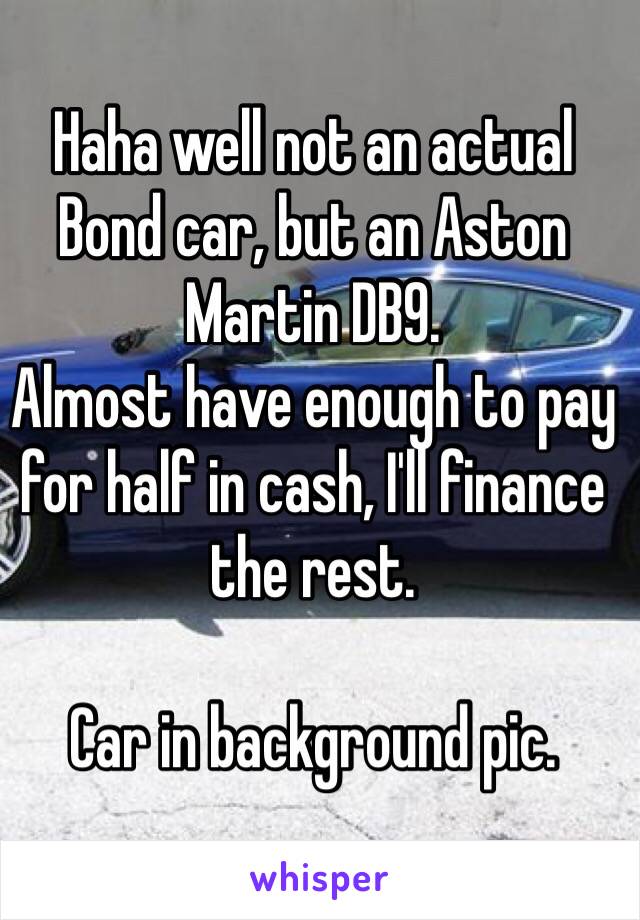 Haha well not an actual Bond car, but an Aston Martin DB9. 
Almost have enough to pay for half in cash, I'll finance the rest. 

Car in background pic. 