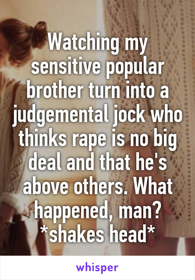 Watching my sensitive popular brother turn into a judgemental jock who thinks rape is no big deal and that he's above others. What happened, man? *shakes head*