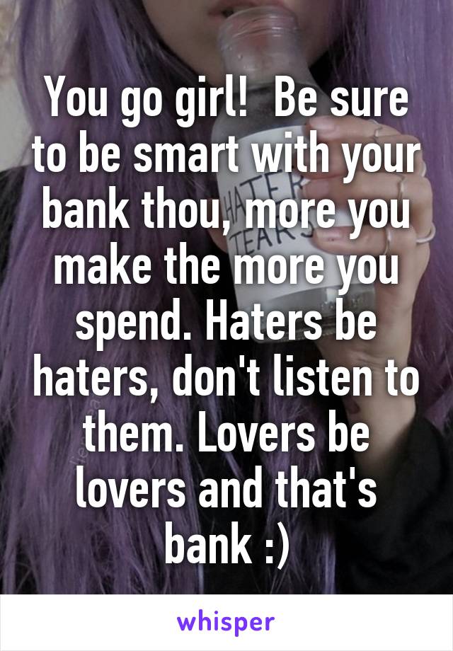 You go girl!  Be sure to be smart with your bank thou, more you make the more you spend. Haters be haters, don't listen to them. Lovers be lovers and that's bank :)