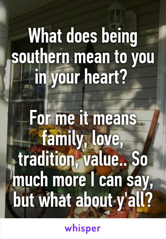 What does being southern mean to you in your heart? 

For me it means family, love, tradition, value.. So much more I can say, but what about y'all?