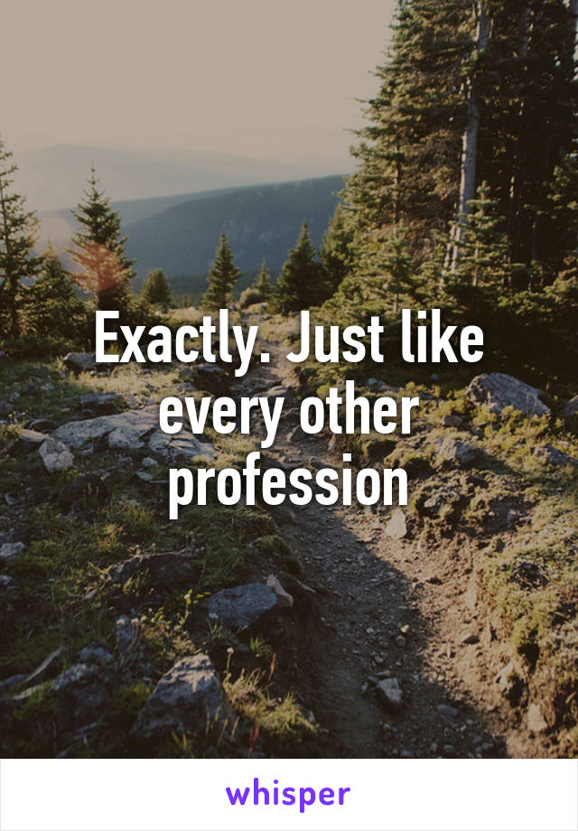 Exactly. Just like every other profession