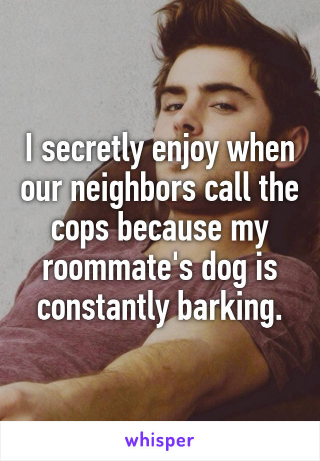 I secretly enjoy when our neighbors call the cops because my roommate's dog is constantly barking.