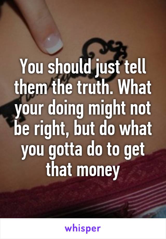 You should just tell them the truth. What your doing might not be right, but do what you gotta do to get that money