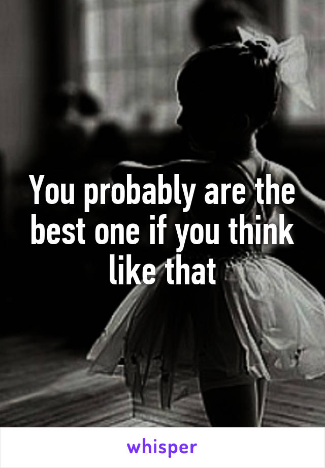 You probably are the best one if you think like that