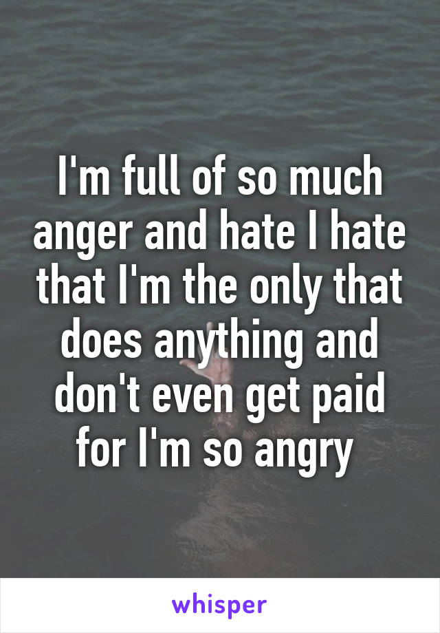 I'm full of so much anger and hate I hate that I'm the only that does anything and don't even get paid for I'm so angry 