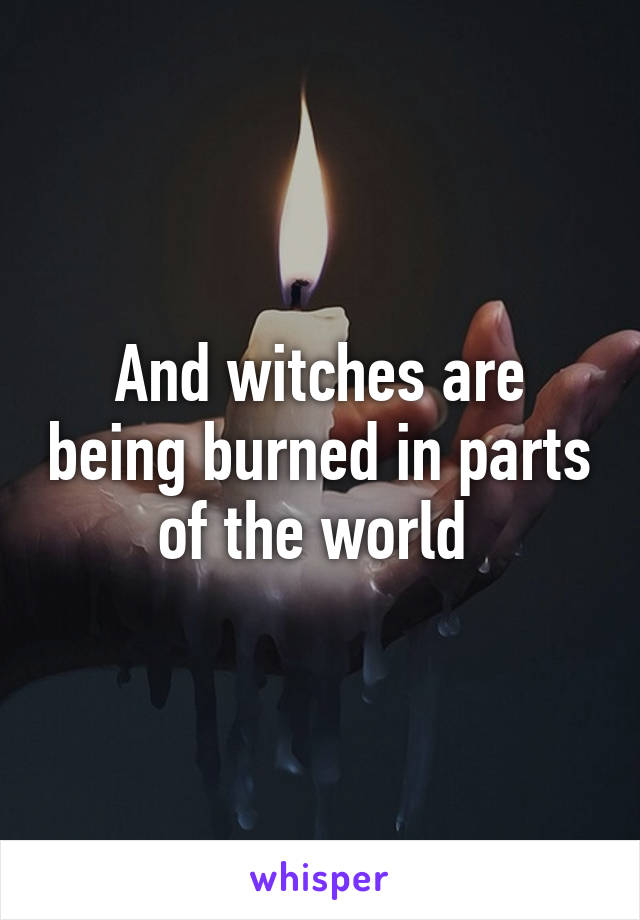 And witches are being burned in parts of the world 