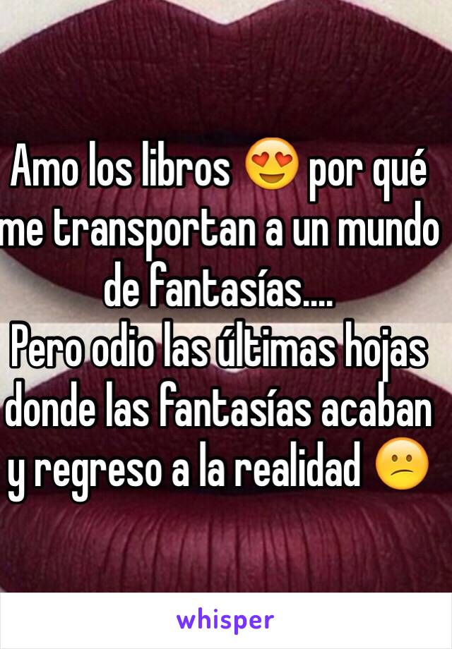 Amo los libros 😍 por qué me transportan a un mundo de fantasías....
Pero odio las últimas hojas donde las fantasías acaban y regreso a la realidad 😕