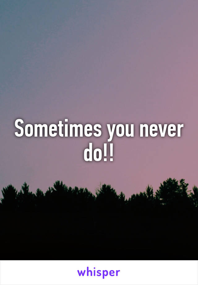 Sometimes you never do!!