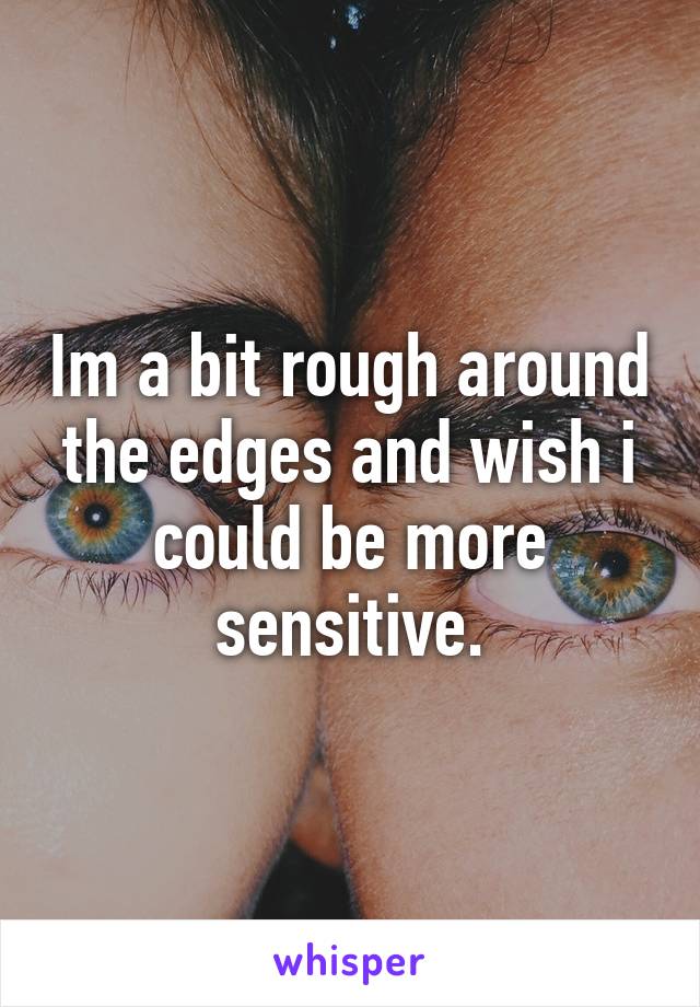 Im a bit rough around the edges and wish i could be more sensitive.