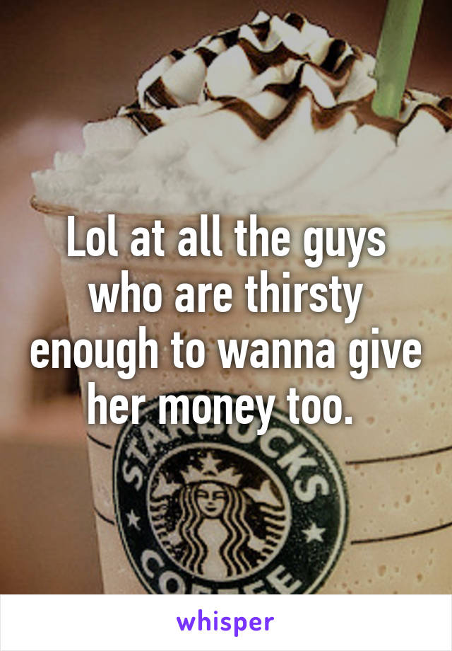 Lol at all the guys who are thirsty enough to wanna give her money too. 