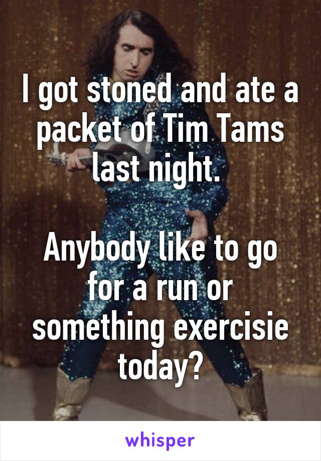 I got stoned and ate a packet of Tim Tams last night. 

Anybody like to go for a run or something exercisie today?