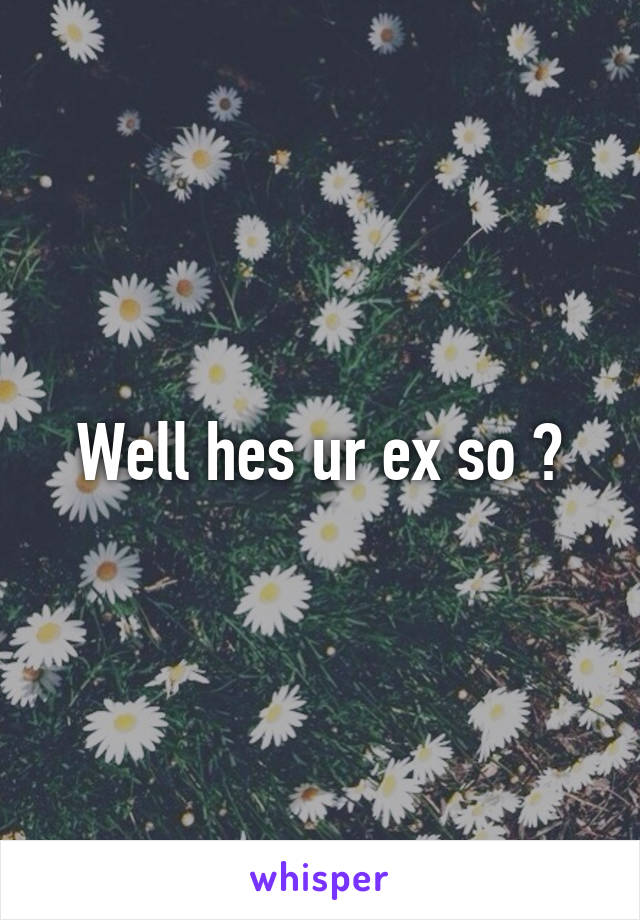 Well hes ur ex so ?