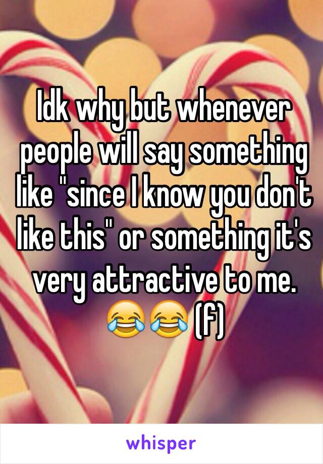 Idk why but whenever people will say something like "since I know you don't like this" or something it's very attractive to me. 😂😂 (f)