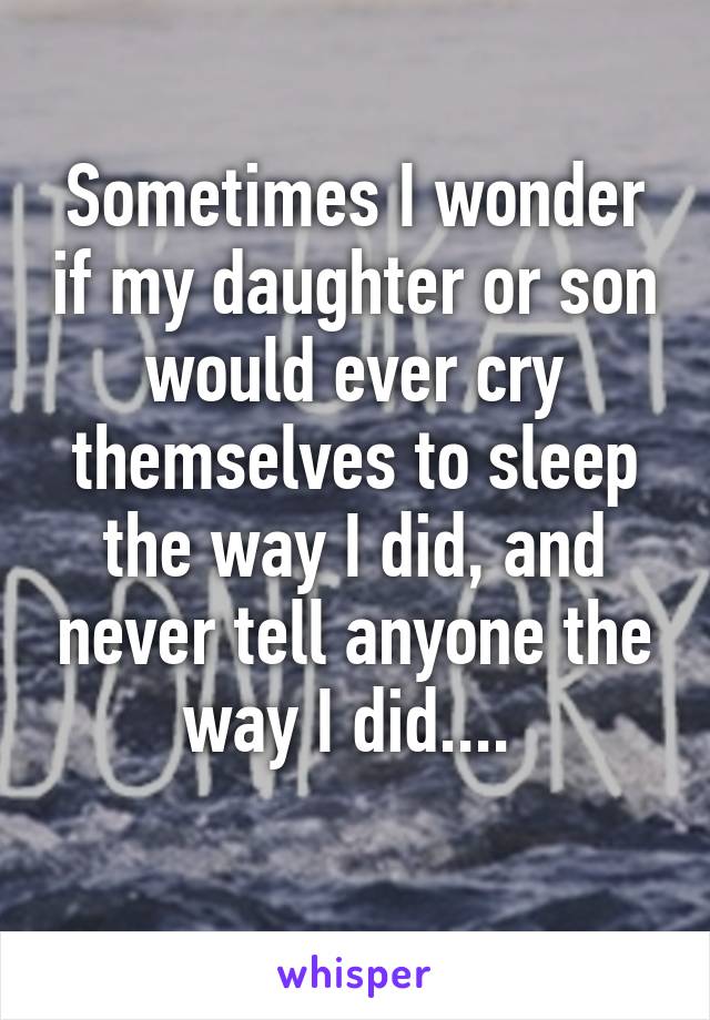 Sometimes I wonder if my daughter or son would ever cry themselves to sleep the way I did, and never tell anyone the way I did.... 
