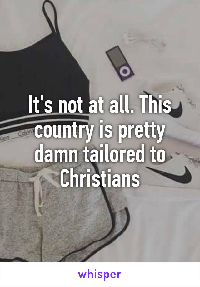 It's not at all. This country is pretty damn tailored to Christians