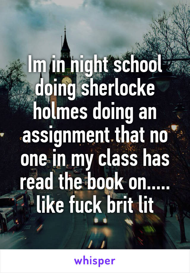 Im in night school doing sherlocke holmes doing an assignment that no one in my class has read the book on..... like fuck brit lit