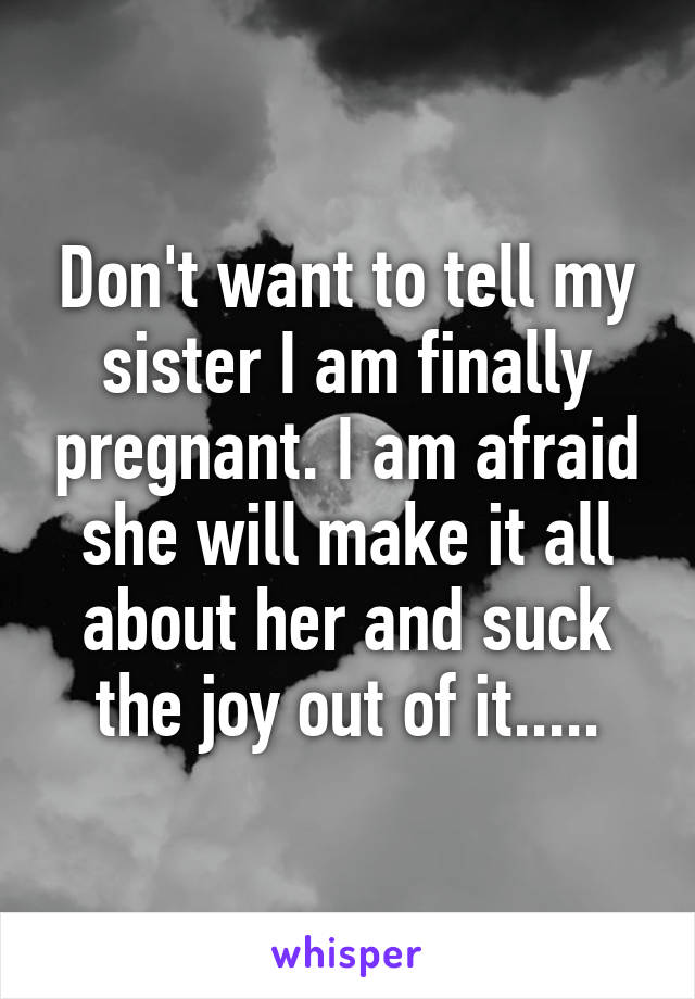 Don't want to tell my sister I am finally pregnant. I am afraid she will make it all about her and suck the joy out of it.....