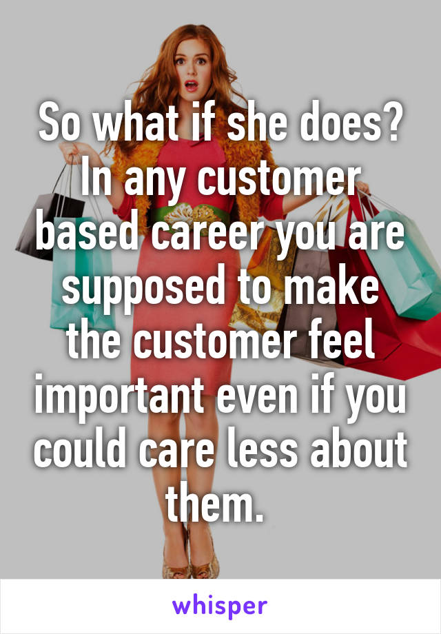 So what if she does? In any customer based career you are supposed to make the customer feel important even if you could care less about them. 