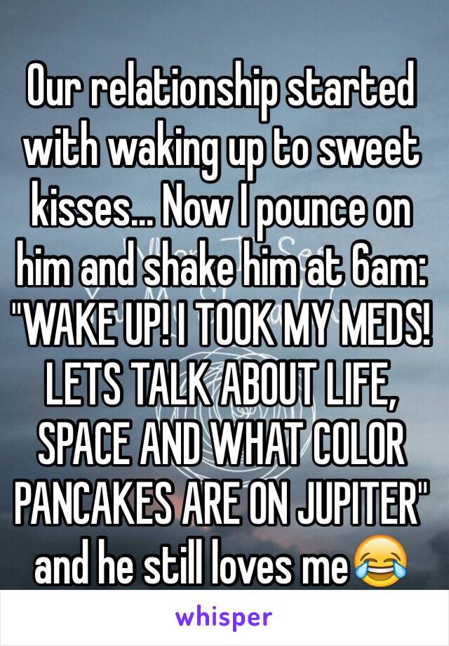 Our relationship started with waking up to sweet kisses... Now I pounce on him and shake him at 6am:
"WAKE UP! I TOOK MY MEDS! LETS TALK ABOUT LIFE, SPACE AND WHAT COLOR PANCAKES ARE ON JUPITER" and he still loves me😂