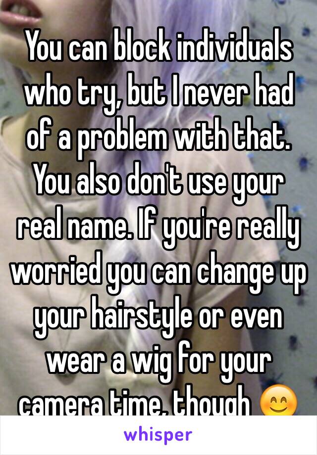 You can block individuals who try, but I never had of a problem with that. You also don't use your real name. If you're really worried you can change up your hairstyle or even wear a wig for your camera time, though 😊