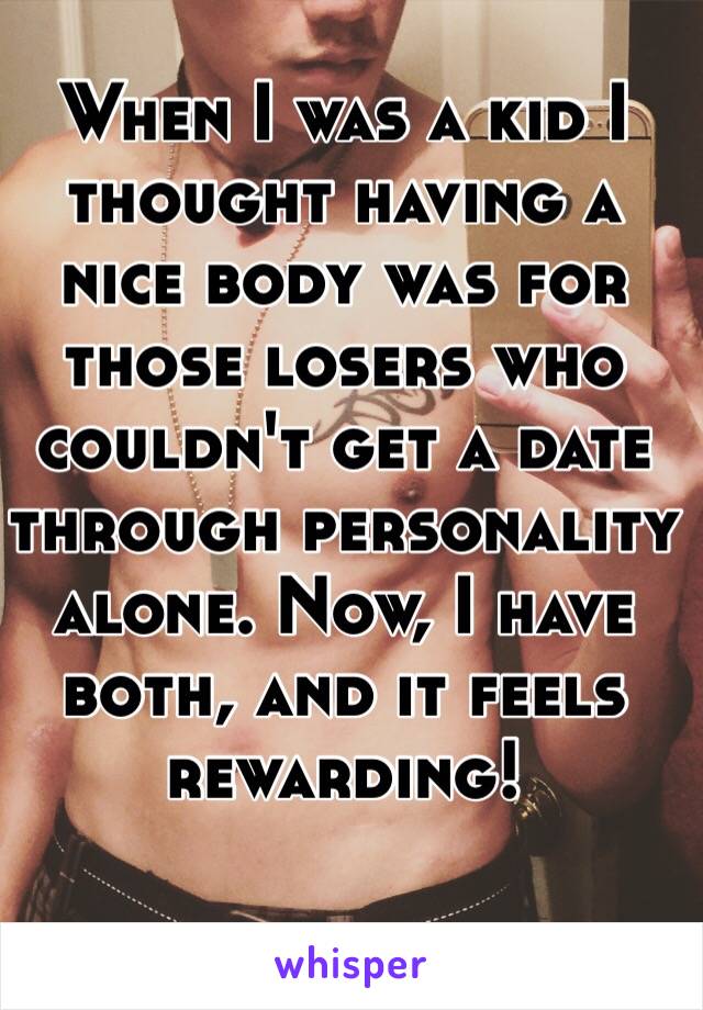 When I was a kid I thought having a nice body was for those losers who couldn't get a date through personality alone. Now, I have both, and it feels rewarding!