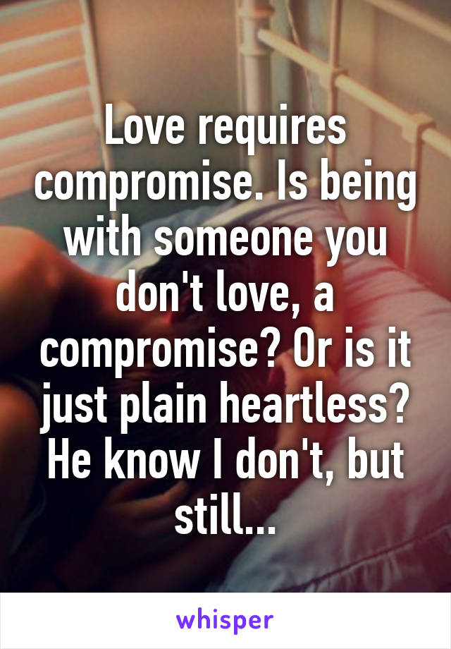 Love requires compromise. Is being with someone you don't love, a compromise? Or is it just plain heartless? He know I don't, but still...