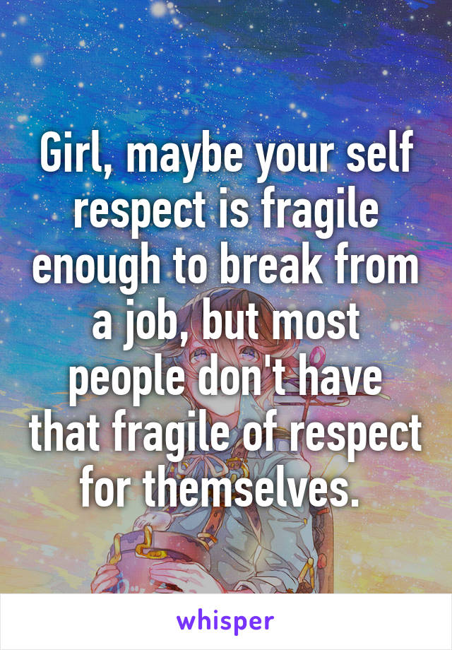 Girl, maybe your self respect is fragile enough to break from a job, but most people don't have that fragile of respect for themselves. 