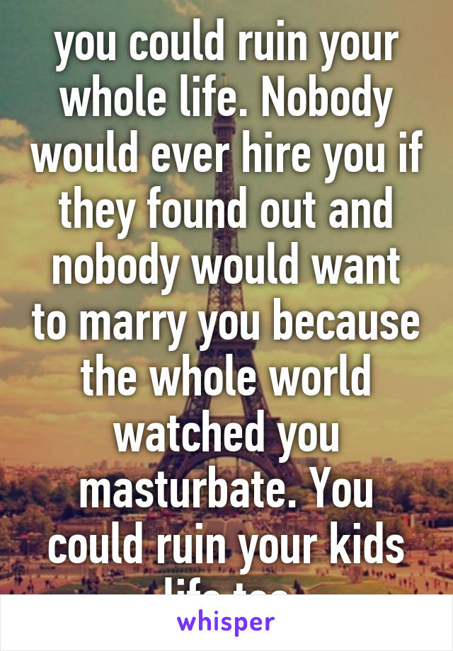 you could ruin your whole life. Nobody would ever hire you if they found out and nobody would want to marry you because the whole world watched you masturbate. You could ruin your kids life too