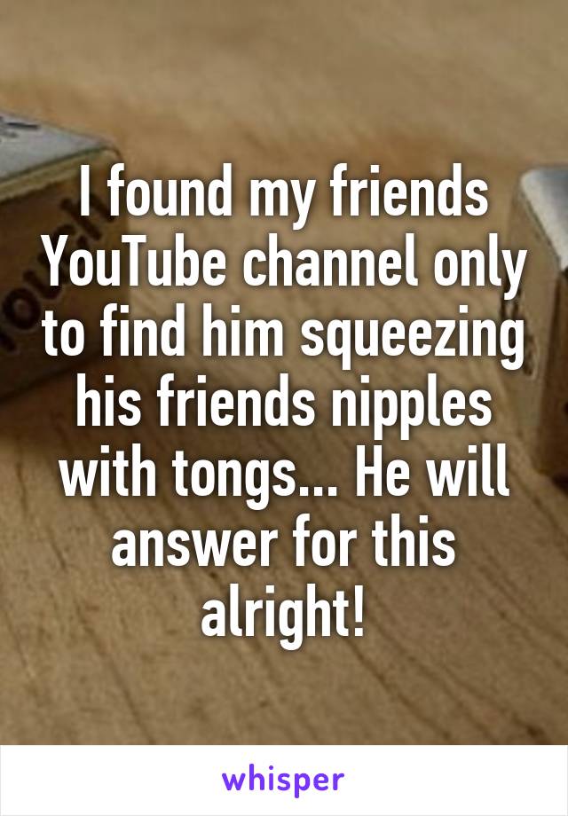 I found my friends YouTube channel only to find him squeezing his friends nipples with tongs... He will answer for this alright!