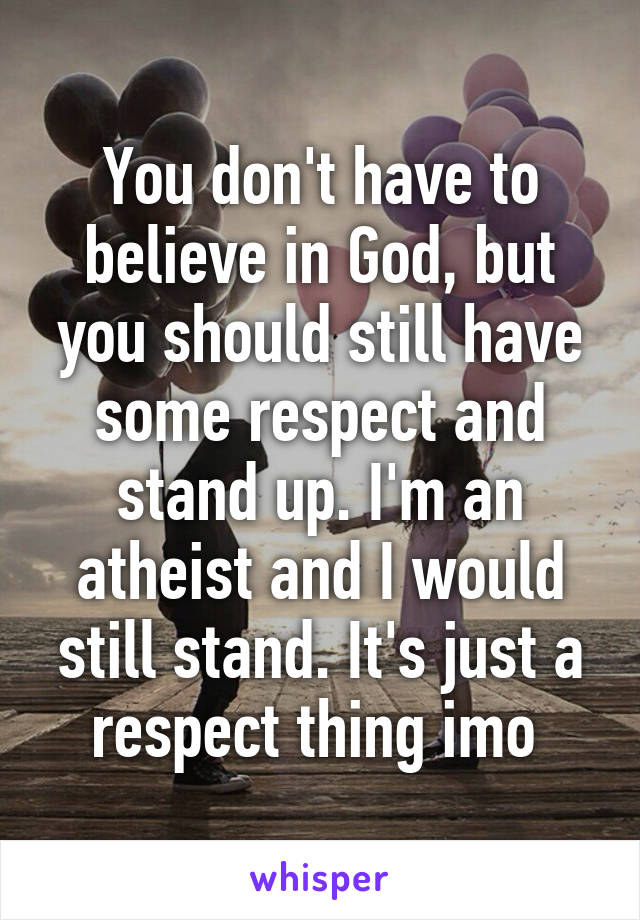 You don't have to believe in God, but you should still have some respect and stand up. I'm an atheist and I would still stand. It's just a respect thing imo 