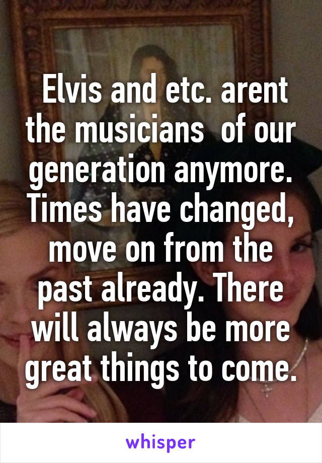  Elvis and etc. arent the musicians  of our generation anymore. Times have changed, move on from the past already. There will always be more great things to come.