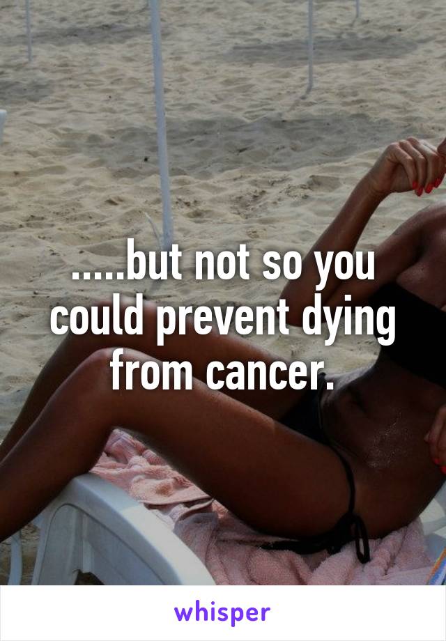 .....but not so you could prevent dying from cancer.