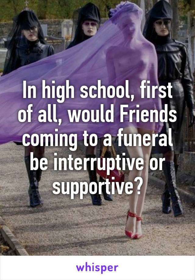 In high school, first of all, would Friends coming to a funeral be interruptive or supportive?