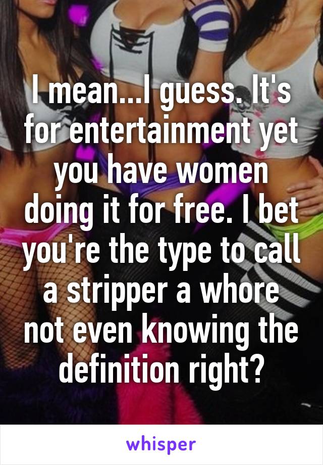 I mean...I guess. It's for entertainment yet you have women doing it for free. I bet you're the type to call a stripper a whore not even knowing the definition right?